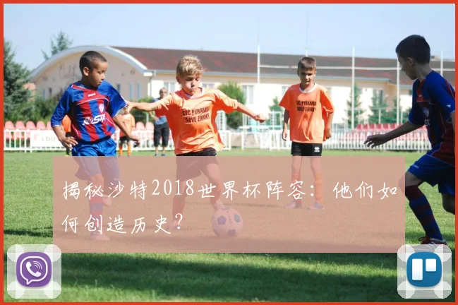 揭秘沙特2018世界杯阵容:他们如何创造历史?