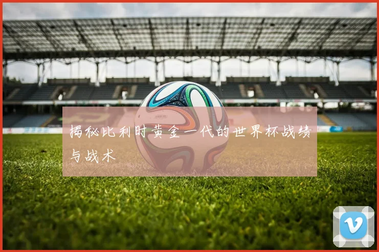 揭秘比利时黄金一代的世界杯战绩与战术