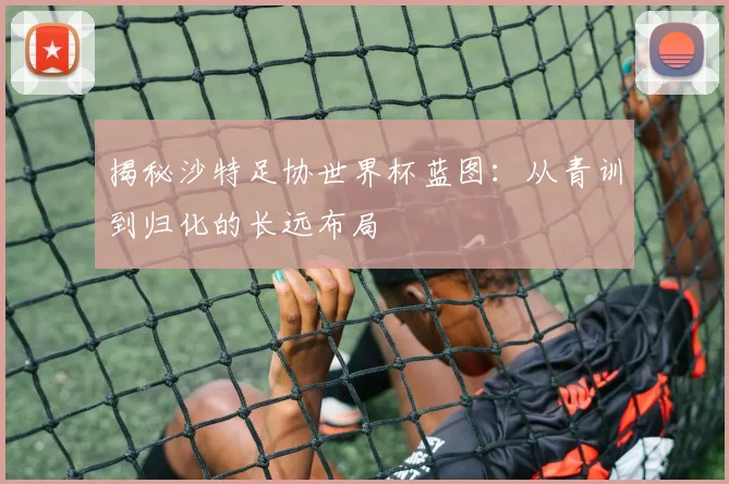 揭秘沙特足协世界杯蓝图：从青训到归化的长远布局