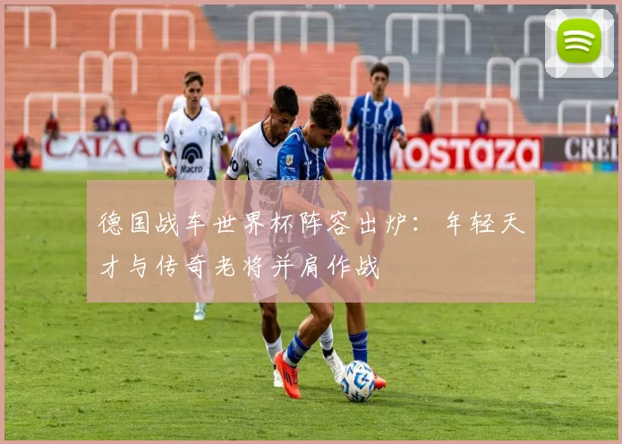 德国战车世界杯阵容出炉:年轻天才与传奇老将并肩作战