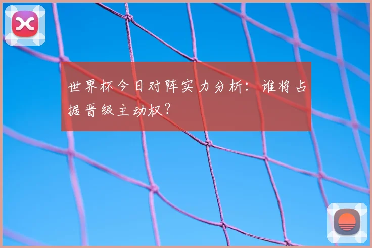 世界杯今日对阵实力分析：谁将占据晋级主动权？