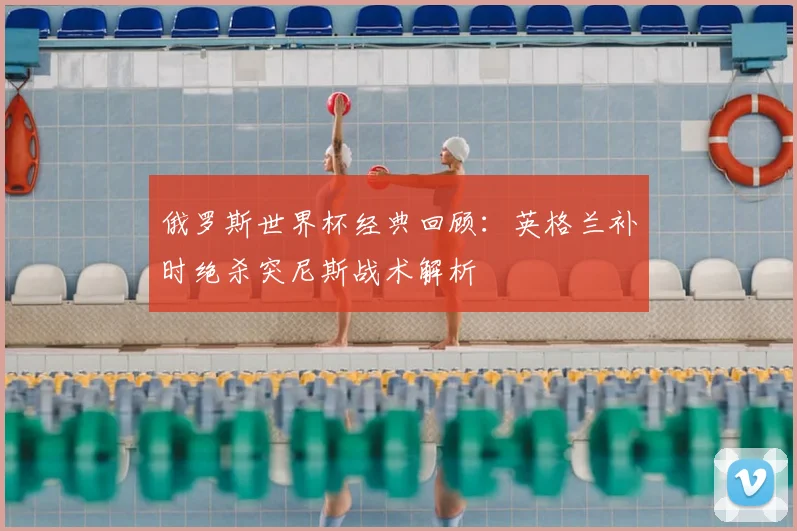 俄罗斯世界杯经典回顾：英格兰补时绝杀突尼斯战术解析