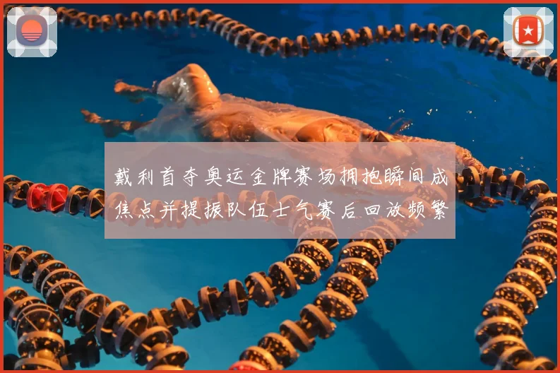 戴利首夺奥运金牌赛场拥抱瞬间成焦点并提振队伍士气赛后回放频繁出现