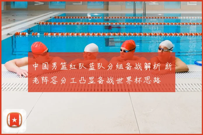 中国男篮红队蓝队分组备战解析 新老阵容分工凸显备战世界杯思路