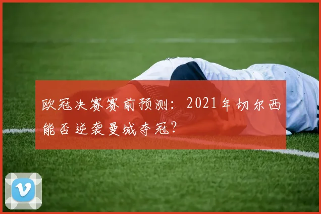 欧冠决赛赛前预测：2021年切尔西能否逆袭曼城夺冠？