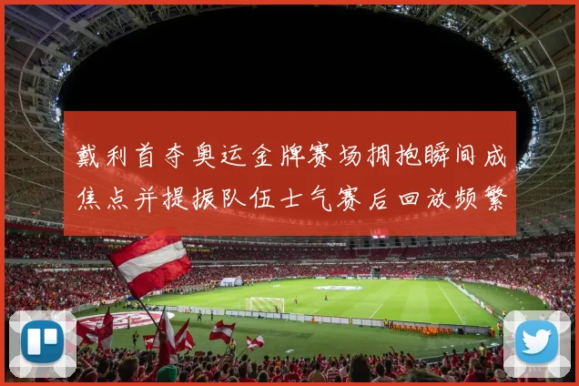 戴利首夺奥运金牌赛场拥抱瞬间成焦点并提振队伍士气赛后回放频繁出现