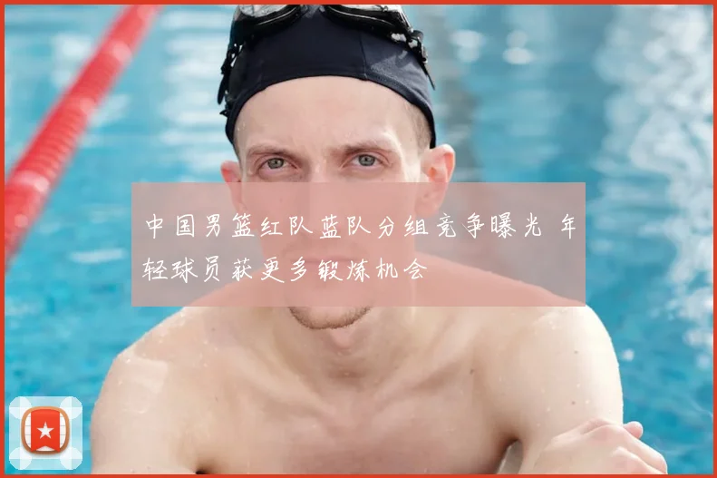 中国男篮红队蓝队分组竞争曝光 年轻球员获更多锻炼机会