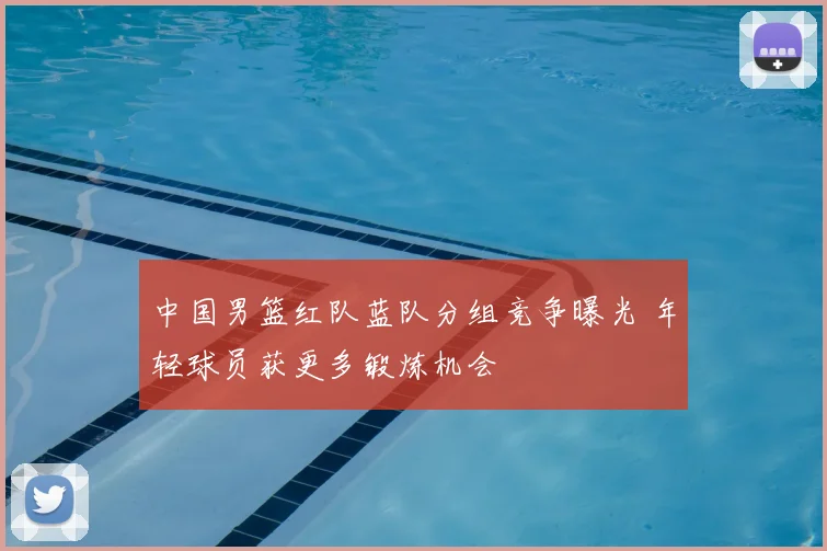 中国男篮红队蓝队分组竞争曝光 年轻球员获更多锻炼机会