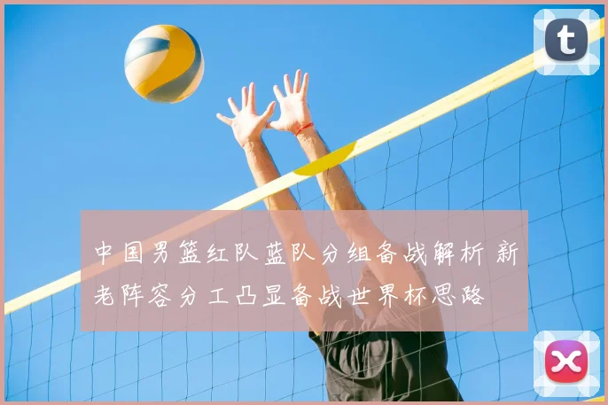 中国男篮红队蓝队分组备战解析 新老阵容分工凸显备战世界杯思路